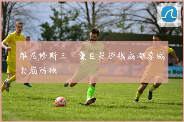 维尼修斯三笘薰巨星连线成都蓉城打崩防线