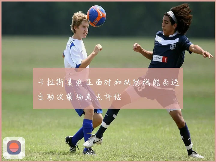 卡拉斯基利亚面对加纳防线能否送出助攻前场支点评估