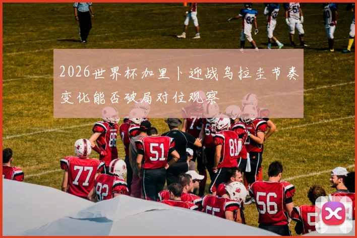 2026世界杯加里卜迎战乌拉圭节奏变化能否破局对位观察