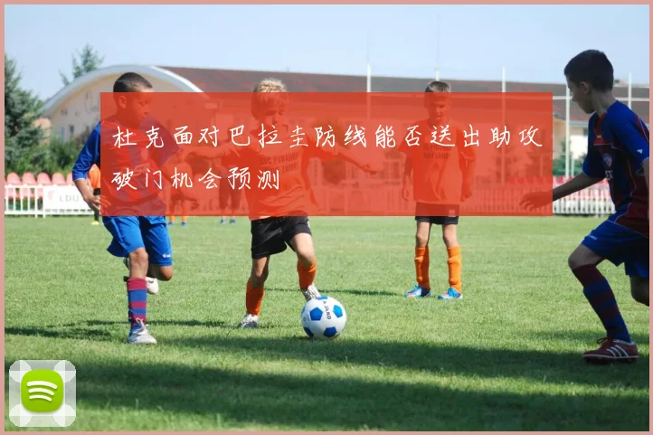 杜克面对巴拉圭防线能否送出助攻破门机会预测