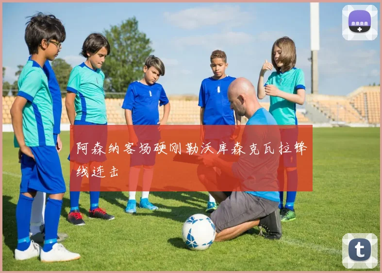 阿森纳客场硬刚勒沃库森克瓦拉锋线连击