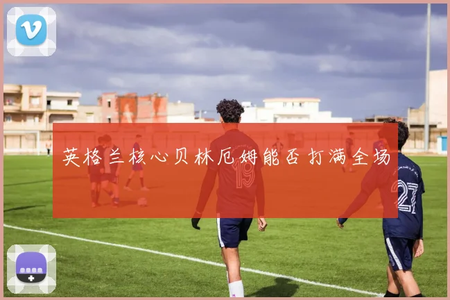 英格兰核心贝林厄姆能否打满全场