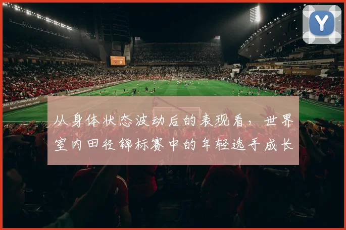 从身体状态波动后的表现看,世界室内田径锦标赛中的年轻选手成长是否已经成熟