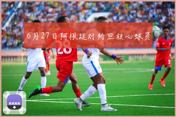 6月27日阿根廷对约旦核心球员
