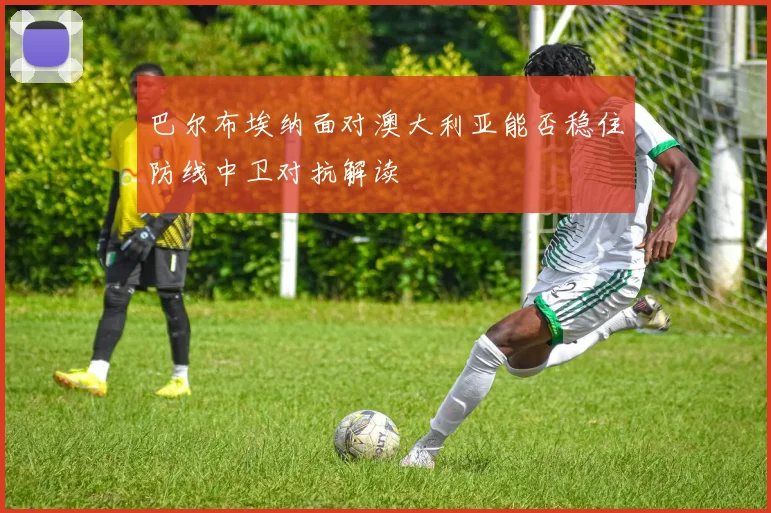 巴尔布埃纳面对澳大利亚能否稳住防线中卫对抗解读