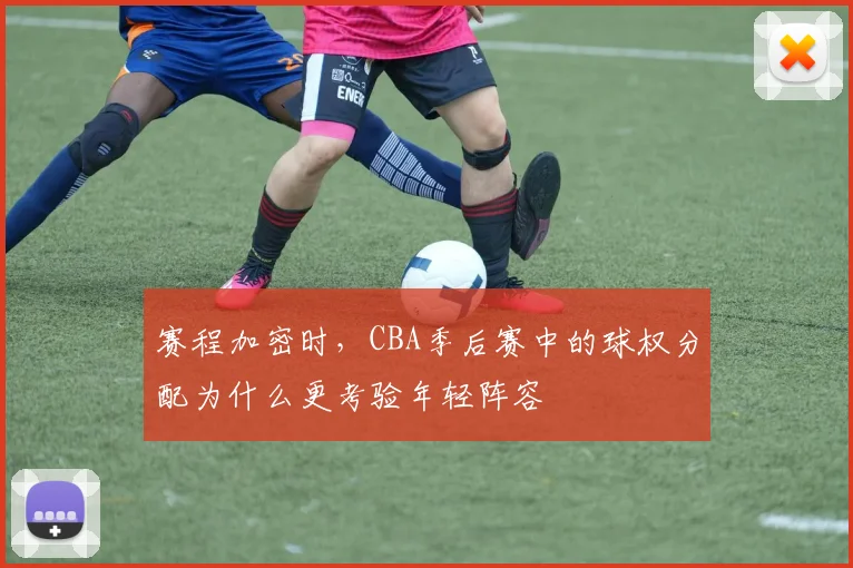 赛程加密时,CBA季后赛中的球权分配为什么更考验年轻阵容