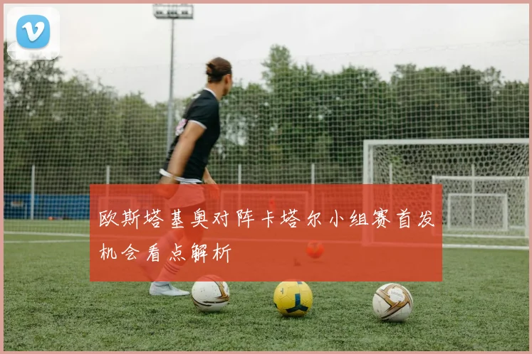 欧斯塔基奥对阵卡塔尔小组赛首发机会看点解析