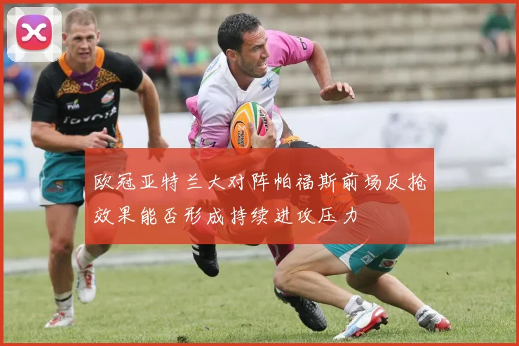 欧冠亚特兰大对阵帕福斯前场反抢效果能否形成持续进攻压力