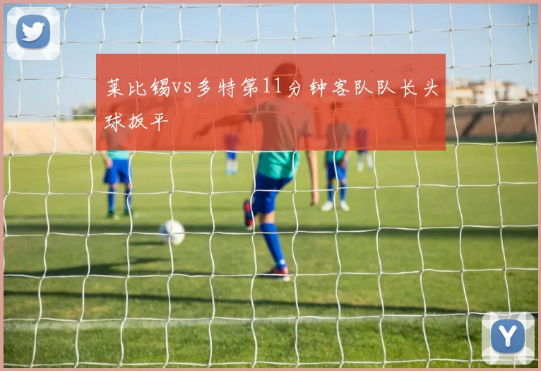 莱比锡vs多特第11分钟客队队长头球扳平