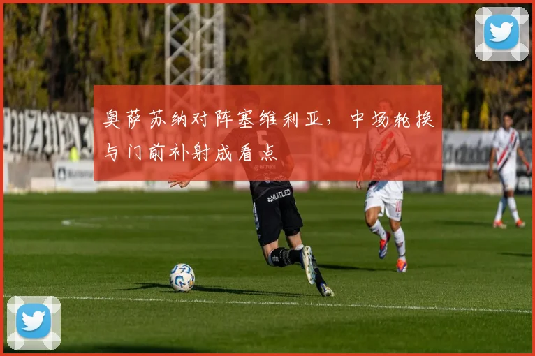 奥萨苏纳对阵塞维利亚,中场轮换与门前补射成看点